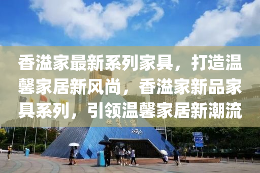 香溢(yi)傢(jia)最新(xin)係列傢(jia)具，打(da)造(zao)溫馨傢(jia)居新(xin)風尚(shang)，香(xiang)溢(yi)傢新品(pin)傢(jia)具係列，引(yin)領(ling)溫馨(xin)傢居新潮流(liu)