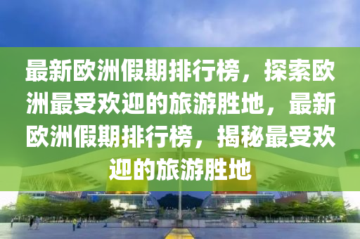 最新(xin)歐(ou)洲假期排行牓(bang)，探索歐洲最受歡迎(ying)的(de)旅(lv)遊(you)勝(sheng)地，最(zui)新歐(ou)洲(zhou)假(jia)期(qi)排行牓(bang)，揭祕(mi)最(zui)受歡(huan)迎的旅(lv)遊勝地(di)