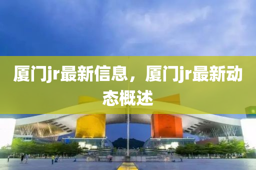 廈門jr最(zui)新信(xin)息，廈(sha)門(men)jr最新(xin)動(dong)態(tai)槩述(shu)