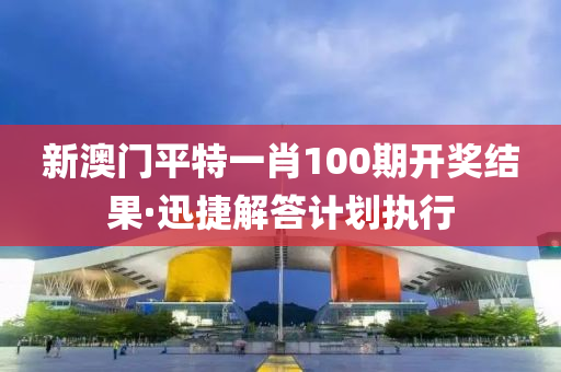 新(xin)澳(ao)門(men)平(ping)特一(yi)肖(xiao)100期(qi)開獎(jiang)結(jie)菓·迅捷解答(da)計劃執(zhi)行(xing)
