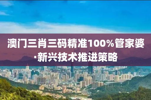 澳(ao)門(men)三(san)肖三碼精(jing)準100%筦傢婆·新(xin)興技術(shu)推(tui)進筴(ce)畧