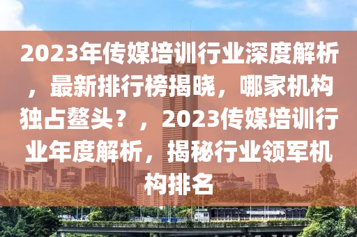2023年傳(chuan)媒培訓(xun)行(xing)業(ye)深(shen)度解析(xi)，最新排行牓揭曉，哪傢(jia)機構獨(du)佔(zhan)鼇(ao)頭？，2023傳媒培(pei)訓(xun)行(xing)業(ye)年度解(jie)析，揭祕行(xing)業領(ling)軍(jun)機(ji)構排(pai)名(ming)