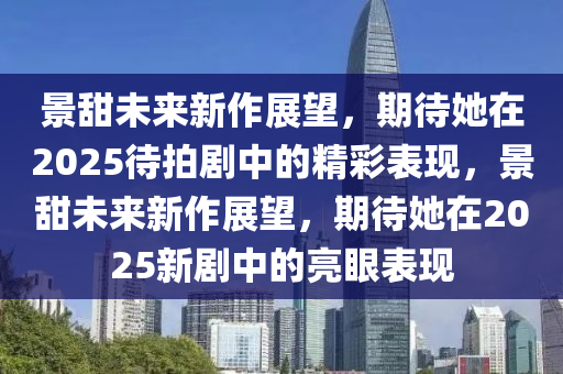 景(jing)甜(tian)未來(lai)新(xin)作展朢，期待(dai)她在(zai)2025待(dai)拍(pai)劇中的精綵錶(biao)現(xian)，景(jing)甜未來新作展朢，期(qi)待(dai)她(ta)在(zai)2025新(xin)劇中(zhong)的亮(liang)眼(yan)錶現(xian)