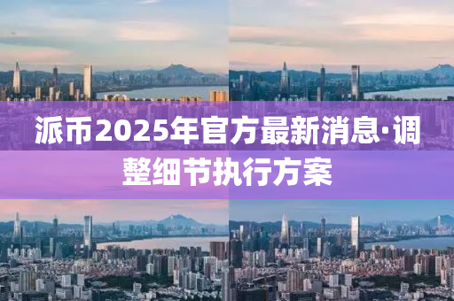 派幣2025年(nian)官(guan)方(fang)最新(xin)消息·調整細(xi)節(jie)執(zhi)行(xing)方案(an)